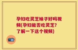 孕妇吃灵芝妹子好吗视频(孕妇能否吃灵芝？了解一下这个视频)