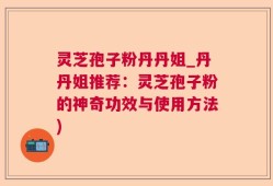 灵芝孢子粉丹丹姐_丹丹姐推荐：灵芝孢子粉的神奇功效与使用方法)