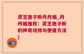 灵芝孢子粉丹丹姐_丹丹姐推荐：灵芝孢子粉的神奇功效与使用方法)