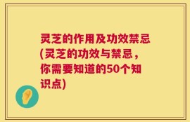灵芝的作用及功效禁忌(灵芝的功效与禁忌，你需要知道的50个知识点)