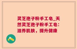灵芝孢子粉手工皂_天然灵芝孢子粉手工皂：滋养肌肤，提升健康