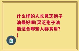 什么样的人吃灵芝孢子油最好呢(灵芝孢子油最适合哪些人群食用？)