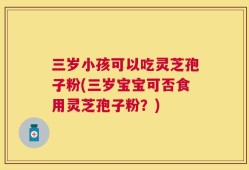 三岁小孩可以吃灵芝孢子粉(三岁宝宝可否食用灵芝孢子粉？)