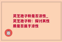 灵芝孢子粉是否凉性_灵芝孢子粉：探讨其性质是否属于凉性