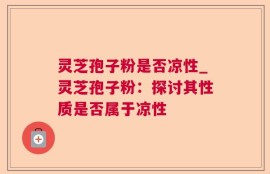 灵芝孢子粉是否凉性_灵芝孢子粉：探讨其性质是否属于凉性