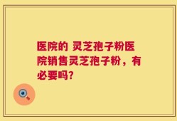 医院的 灵芝孢子粉医院销售灵芝孢子粉，有必要吗？