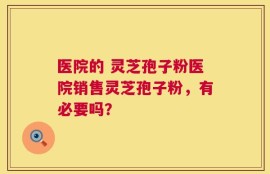 医院的 灵芝孢子粉医院销售灵芝孢子粉，有必要吗？