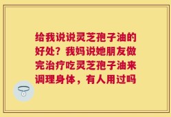 给我说说灵芝孢子油的好处？我妈说她朋友做完治疗吃灵芝孢子油来调理身体，有人用过吗