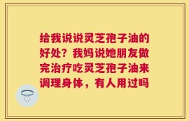 给我说说灵芝孢子油的好处？我妈说她朋友做完治疗吃灵芝孢子油来调理身体，有人用过吗