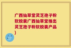 广西仙草堂灵芝孢子粉软胶囊广西仙草堂推出灵芝孢子粉软胶囊产品)