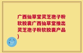 广西仙草堂灵芝孢子粉软胶囊广西仙草堂推出灵芝孢子粉软胶囊产品)