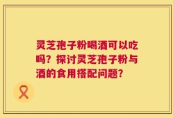 灵芝孢子粉喝酒可以吃吗？探讨灵芝孢子粉与酒的食用搭配问题？