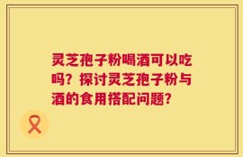 灵芝孢子粉喝酒可以吃吗？探讨灵芝孢子粉与酒的食用搭配问题？