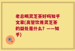 老总喝灵芝茶好吗知乎文章(高管饮用灵芝茶的益处是什么？——知乎)