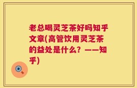 老总喝灵芝茶好吗知乎文章(高管饮用灵芝茶的益处是什么？——知乎)