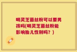 喝灵芝菌丝粉可以要男孩吗(喝灵芝菌丝粉能影响胎儿性别吗？)