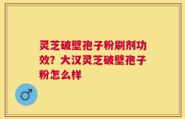 灵芝破壁孢子粉刷剂功效？大汉灵芝破壁孢子粉怎么样