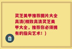灵芝美甲推荐图片大全高清(精致高清灵芝美甲大全，推荐你必须拥有的指尖艺术！)