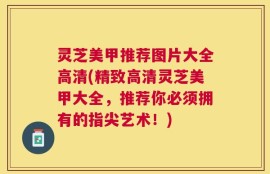 灵芝美甲推荐图片大全高清(精致高清灵芝美甲大全，推荐你必须拥有的指尖艺术！)