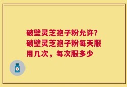 破壁灵芝孢子粉允许？破壁灵芝孢子粉每天服用几次，每次服多少