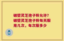 破壁灵芝孢子粉允许？破壁灵芝孢子粉每天服用几次，每次服多少