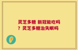 灵芝多糖 新冠能吃吗？灵芝多糖治失眠吗