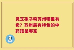 灵芝孢子粉苏州哪里有卖？苏州最有特色的中药馆是哪家