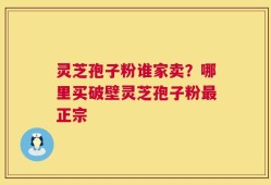 灵芝孢子粉谁家卖？哪里买破壁灵芝孢子粉最正宗