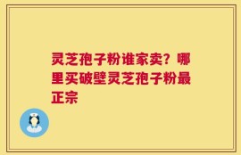 灵芝孢子粉谁家卖？哪里买破壁灵芝孢子粉最正宗