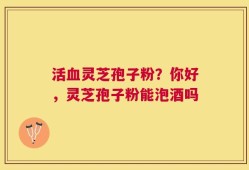 活血灵芝孢子粉？你好，灵芝孢子粉能泡酒吗