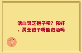 活血灵芝孢子粉？你好，灵芝孢子粉能泡酒吗