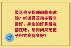 灵芝孢子粉睡眠临床试验？听说灵芝孢子粉非常好，身边的好多朋友都在吃，想问问灵芝孢子粉究竟有多好？