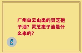 广州白云山出的灵芝孢子油？灵芝孢子油是什么来的？