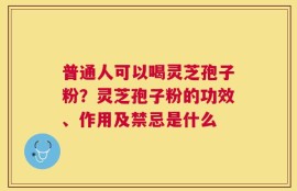 普通人可以喝灵芝孢子粉？灵芝孢子粉的功效、作用及禁忌是什么