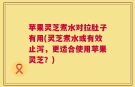 苹果灵芝煮水对拉肚子有用(灵芝煮水或有效止泻，更适合使用苹果灵芝？)