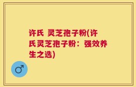 许氏 灵芝孢子粉(许氏灵芝孢子粉：强效养生之选)
