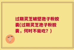 过期灵芝破壁孢子粉胶囊(过期灵芝孢子粉胶囊，何时不能吃？)