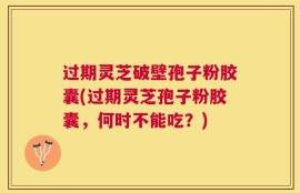 过期灵芝破壁孢子粉胶囊(过期灵芝孢子粉胶囊，何时不能吃？)