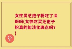 女性灵芝孢子粉吃了淡斑吗(女性吃灵芝孢子粉真的能淡化斑点吗？)