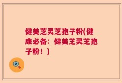 健美芝灵芝孢子粉(健康必备：健美芝灵芝孢子粉！)