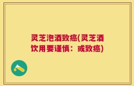 灵芝泡酒致癌(灵芝酒饮用要谨慎：或致癌)