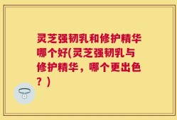 灵芝强韧乳和修护精华哪个好(灵芝强韧乳与修护精华，哪个更出色？)