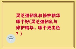 灵芝强韧乳和修护精华哪个好(灵芝强韧乳与修护精华，哪个更出色？)