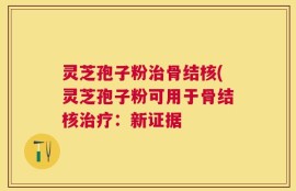 灵芝孢子粉治骨结核(灵芝孢子粉可用于骨结核治疗：新证据