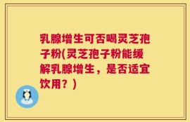 乳腺增生可否喝灵芝孢子粉(灵芝孢子粉能缓解乳腺增生，是否适宜饮用？)