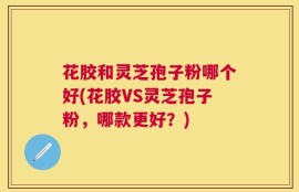花胶和灵芝孢子粉哪个好(花胶VS灵芝孢子粉，哪款更好？)