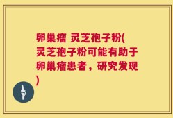 卵巢瘤 灵芝孢子粉(灵芝孢子粉可能有助于卵巢瘤患者，研究发现)