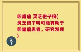 卵巢瘤 灵芝孢子粉(灵芝孢子粉可能有助于卵巢瘤患者，研究发现)