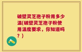 破壁灵芝孢子粉用多少温(破壁灵芝孢子粉使用温度要求，你知道吗？)