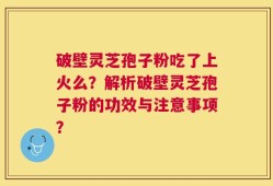 破壁灵芝孢子粉吃了上火么？解析破壁灵芝孢子粉的功效与注意事项？